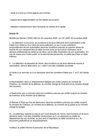 - vente à un prix au moins égal au prix d’achat ;


- respect de la réglementation sur les dépôts de poudres ;


- utilisation exclusivement dans l’enceinte du champ de tir agréé.


Article 70

Modifié par Décret n°2005-1463 du 23 novembre 2005 - art. 22 JORF 30 novembre 2005

I. - Le détenteur d’une arme, de munitions et de leurs éléments dont l’autorisation a fait
l’objet d’un retrait ou d’un refus de renouvellement, ou qui n’a pas sollicité le
renouvellement de son autorisation dans les conditions prévues au premier alinéa de
l’article 45 s’en dessaisit dans le délai de trois mois qui suit soit la notification de la
décision préfectorale de retrait ou de refus, soit la date d’expiration de son autorisation. En
cas de risque pour l’ordre public ou la sécurité des personnes, le préfet peut fixer un délai
inférieur.


II. - Le détenteur se dessaisit de l’arme, des munitions ou de leurs éléments soumis à
autorisation, dans le délai prévu au I, selon l’une des modalités suivantes :


a) Vente à un armurier ou à un particulier dans les conditions fixées aux 1° et 2° de l’article
68 ;


b) Neutralisation dans un établissement désigné par arrêté conjoint du ministre de
l’intérieur, du ministre de la défense, du ministre chargé de l’industrie et du ministre chargé
des douanes ;


c) Destruction par un armurier dans les conditions prévues par arrêté conjoint du ministre
de l’intérieur et du ministre de la défense ;


d) Remise à l’Etat aux fins de destruction dans les conditions prévues par arrêté conjoint
du ministre de l’intérieur, du ministre de la défense, du ministre de la justice et du ministre
chargé du budget.


III. - Le détenteur apporte la preuve qu’il s’est dessaisi de l’arme, des munitions et de leurs
éléments selon l’une des modalités mentionnées au II, en adressant au préfet du
département de son domicile, au plus tard à l’expiration du délai mentionné au I, le
document justificatif de ce dessaisissement.


A défaut, le préfet informe le procureur de la République.
 