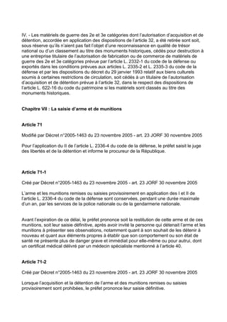 IV. - Les matériels de guerre des 2e et 3e catégories dont l’autorisation d’acquisition et de
détention, accordée en application des dispositions de l’article 32, a été retirée sont soit,
sous réserve qu’ils n’aient pas fait l’objet d’une reconnaissance en qualité de trésor
national ou d’un classement au titre des monuments historiques, cédés pour destruction à
une entreprise titulaire de l’autorisation de fabrication ou de commerce de matériels de
guerre des 2e et 3e catégories prévue par l’article L. 2332-1 du code de la défense ou
exportés dans les conditions prévues aux articles L. 2335-2 et L. 2335-3 du code de la
défense et par les dispositions du décret du 29 janvier 1993 relatif aux biens culturels
soumis à certaines restrictions de circulation, soit cédés à un titulaire de l’autorisation
d’acquisition et de détention prévue à l’article 32, dans le respect des dispositions de
l’article L. 622-16 du code du patrimoine si les matériels sont classés au titre des
monuments historiques.


Chapitre VII : La saisie d’arme et de munitions


Article 71

Modifié par Décret n°2005-1463 du 23 novembre 2005 - art. 23 JORF 30 novembre 2005

Pour l’application du II de l’article L. 2336-4 du code de la défense, le préfet saisit le juge
des libertés et de la détention et informe le procureur de la République.



Article 71-1

Créé par Décret n°2005-1463 du 23 novembre 2005 - art. 23 JORF 30 novembre 2005

L’arme et les munitions remises ou saisies provisoirement en application des I et II de
l’article L. 2336-4 du code de la défense sont conservées, pendant une durée maximale
d’un an, par les services de la police nationale ou de la gendarmerie nationale.


Avant l’expiration de ce délai, le préfet prononce soit la restitution de cette arme et de ces
munitions, soit leur saisie définitive, après avoir invité la personne qui détenait l’arme et les
munitions à présenter ses observations, notamment quant à son souhait de les détenir à
nouveau et quant aux éléments propres à établir que son comportement ou son état de
santé ne présente plus de danger grave et immédiat pour elle-même ou pour autrui, dont
un certificat médical délivré par un médecin spécialiste mentionné à l’article 40.


Article 71-2

Créé par Décret n°2005-1463 du 23 novembre 2005 - art. 23 JORF 30 novembre 2005

Lorsque l’acquisition et la détention de l’arme et des munitions remises ou saisies
provisoirement sont prohibées, le préfet prononce leur saisie définitive.
 