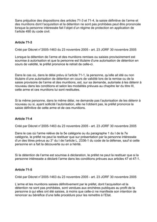 Sans préjudice des dispositions des articles 71-3 et 71-4, la saisie définitive de l’arme et
des munitions dont l’acquisition et la détention ne sont pas prohibées peut être prononcée
lorsque la personne intéressée fait l’objet d’un régime de protection en application de
l’article 490 du code civil.


Article 71-3

Créé par Décret n°2005-1463 du 23 novembre 2005 - art. 23 JORF 30 novembre 2005

Lorsque la détention de l’arme et des munitions remises ou saisies provisoirement est
soumise à autorisation et que la personne est titulaire d’une autorisation de détention en
cours de validité, le préfet prononce le retrait de celle-ci.


Dans le cas où, dans le délai prévu à l’article 71-1, la personne, qu’elle ait été ou non
titulaire d’une autorisation de détention en cours de validité lors de la remise ou de la
saisie provisoire de l’arme et des munitions, est, sur sa demande, autorisée à les détenir à
nouveau dans les conditions et selon les modalités prévues au chapitre Ier du titre III,
cette arme et ces munitions lui sont restituées.


Si la même personne, dans le même délai, ne demande pas l’autorisation de les détenir à
nouveau ou si, ayant sollicité l’autorisation, elle ne l’obtient pas, le préfet prononce la
saisie définitive de cette arme et de ces munitions.


Article 71-4

Créé par Décret n°2005-1463 du 23 novembre 2005 - art. 23 JORF 30 novembre 2005

Dans le cas où l’arme relève de la 5e catégorie ou du paragraphe 1 du I de la 7e
catégorie, le préfet ne peut la restituer que sur présentation par la personne intéressée
d’un des titres prévus au 3° du I de l’article L. 2336-1 du code de la défense, sauf si cette
personne en a fait la découverte ou en a hérité.


Si la détention de l’arme est soumise à déclaration, le préfet ne peut la restituer que si la
personne intéressée a déclaré l’arme dans les conditions prévues aux articles 47 et 47-1.


Article 71-5

Créé par Décret n°2005-1463 du 23 novembre 2005 - art. 23 JORF 30 novembre 2005

L’arme et les munitions saisies définitivement par le préfet, dont l’acquisition et la
détention ne sont pas prohibées, sont vendues aux enchères publiques au profit de la
personne à qui elles ont été saisies, à moins que celle-ci ne manifeste son intention de
renoncer au bénéfice d’une telle procédure pour les remettre à l’Etat.
 