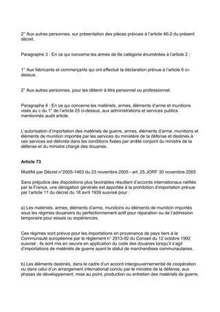 2° Aux autres personnes, sur présentation des pièces prévues à l’article 46-2 du présent
décret.


Paragraphe 3 : En ce qui concerne les armes de 6e catégorie énumérées à l’article 2 ;


1° Aux fabricants et commerçants qui ont effectué la déclaration prévue à l’article 6 ci-
dessus.


2° Aux autres personnes, pour les détenir à titre personnel ou professionnel.


Paragraphe 4 : En ce qui concerne les matériels, armes, éléments d’arme et munitions
visés au c du 1° de l’article 25 ci-dessus, aux administrations et services publics
mentionnés audit article.


L’autorisation d’importation des matériels de guerre, armes, éléments d’arme, munitions et
éléments de munition importés par les services du ministère de la défense et destinés à
ces services est délivrée dans les conditions fixées par arrêté conjoint du ministre de la
défense et du ministre chargé des douanes.


Article 73

Modifié par Décret n°2005-1463 du 23 novembre 2005 - art. 25 JORF 30 novembre 2005

Sans préjudice des dispositions plus favorables résultant d’accords internationaux ratifiés
par la France, une dérogation générale est apportée à la prohibition d’importation prévue
par l’article 11 du décret du 18 avril 1939 susvisé pour :


a) Les matériels, armes, éléments d’arme, munitions ou éléments de munition importés
sous les régimes douaniers du perfectionnement actif pour réparation ou de l’admission
temporaire pour essais ou expériences.


Ces régimes sont prévus pour les importations en provenance de pays tiers à la
Communauté européenne par le règlement n° 2913-92 du Conseil du 12 octobre 1992
susvisé ; ils sont mis en oeuvre en application du code des douanes lorsqu’il s’agit
d’importations de matériels de guerre ayant le statut de marchandises communautaires.


b) Les éléments destinés, dans le cadre d’un accord intergouvernemental de coopération
ou dans celui d’un arrangement international conclu par le ministre de la défense, aux
phases de développement, mise au point, production ou entretien des matériels de guerre.
 