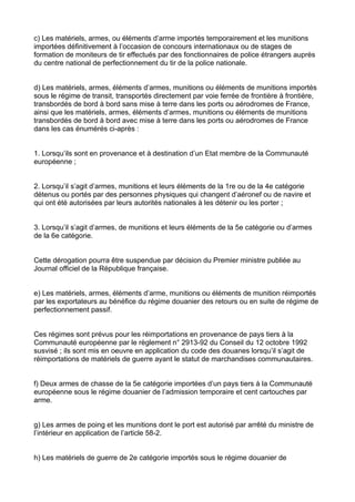 c) Les matériels, armes, ou éléments d’arme importés temporairement et les munitions
importées définitivement à l’occasion de concours internationaux ou de stages de
formation de moniteurs de tir effectués par des fonctionnaires de police étrangers auprès
du centre national de perfectionnement du tir de la police nationale.


d) Les matériels, armes, éléments d’armes, munitions ou éléments de munitions importés
sous le régime de transit, transportés directement par voie ferrée de frontière à frontière,
transbordés de bord à bord sans mise à terre dans les ports ou aérodromes de France,
ainsi que les matériels, armes, éléments d’armes, munitions ou éléments de munitions
transbordés de bord à bord avec mise à terre dans les ports ou aérodromes de France
dans les cas énumérés ci-après :


1. Lorsqu’ils sont en provenance et à destination d’un Etat membre de la Communauté
européenne ;


2. Lorsqu’il s’agit d’armes, munitions et leurs éléments de la 1re ou de la 4e catégorie
détenus ou portés par des personnes physiques qui changent d’aéronef ou de navire et
qui ont été autorisées par leurs autorités nationales à les détenir ou les porter ;


3. Lorsqu’il s’agit d’armes, de munitions et leurs éléments de la 5e catégorie ou d’armes
de la 6e catégorie.


Cette dérogation pourra être suspendue par décision du Premier ministre publiée au
Journal officiel de la République française.


e) Les matériels, armes, éléments d’arme, munitions ou éléments de munition réimportés
par les exportateurs au bénéfice du régime douanier des retours ou en suite de régime de
perfectionnement passif.


Ces régimes sont prévus pour les réimportations en provenance de pays tiers à la
Communauté européenne par le règlement n° 2913-92 du Conseil du 12 octobre 1992
susvisé ; ils sont mis en oeuvre en application du code des douanes lorsqu’il s’agit de
réimportations de matériels de guerre ayant le statut de marchandises communautaires.


f) Deux armes de chasse de la 5e catégorie importées d’un pays tiers à la Communauté
européenne sous le régime douanier de l’admission temporaire et cent cartouches par
arme.


g) Les armes de poing et les munitions dont le port est autorisé par arrêté du ministre de
l’intérieur en application de l’article 58-2.


h) Les matériels de guerre de 2e catégorie importés sous le régime douanier de
 