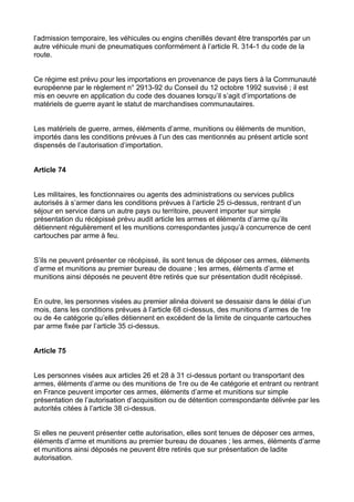 l’admission temporaire, les véhicules ou engins chenillés devant être transportés par un
autre véhicule muni de pneumatiques conformément à l’article R. 314-1 du code de la
route.


Ce régime est prévu pour les importations en provenance de pays tiers à la Communauté
européenne par le règlement n° 2913-92 du Conseil du 12 octobre 1992 susvisé ; il est
mis en oeuvre en application du code des douanes lorsqu’il s’agit d’importations de
matériels de guerre ayant le statut de marchandises communautaires.


Les matériels de guerre, armes, éléments d’arme, munitions ou éléments de munition,
importés dans les conditions prévues à l’un des cas mentionnés au présent article sont
dispensés de l’autorisation d’importation.


Article 74


Les militaires, les fonctionnaires ou agents des administrations ou services publics
autorisés à s’armer dans les conditions prévues à l’article 25 ci-dessus, rentrant d’un
séjour en service dans un autre pays ou territoire, peuvent importer sur simple
présentation du récépissé prévu audit article les armes et éléments d’arme qu’ils
détiennent régulièrement et les munitions correspondantes jusqu’à concurrence de cent
cartouches par arme à feu.


S’ils ne peuvent présenter ce récépissé, ils sont tenus de déposer ces armes, éléments
d’arme et munitions au premier bureau de douane ; les armes, éléments d’arme et
munitions ainsi déposés ne peuvent être retirés que sur présentation dudit récépissé.


En outre, les personnes visées au premier alinéa doivent se dessaisir dans le délai d’un
mois, dans les conditions prévues à l’article 68 ci-dessus, des munitions d’armes de 1re
ou de 4e catégorie qu’elles détiennent en excédent de la limite de cinquante cartouches
par arme fixée par l’article 35 ci-dessus.


Article 75


Les personnes visées aux articles 26 et 28 à 31 ci-dessus portant ou transportant des
armes, éléments d’arme ou des munitions de 1re ou de 4e catégorie et entrant ou rentrant
en France peuvent importer ces armes, éléments d’arme et munitions sur simple
présentation de l’autorisation d’acquisition ou de détention correspondante délivrée par les
autorités citées à l’article 38 ci-dessus.


Si elles ne peuvent présenter cette autorisation, elles sont tenues de déposer ces armes,
éléments d’arme et munitions au premier bureau de douanes ; les armes, éléments d’arme
et munitions ainsi déposés ne peuvent être retirés que sur présentation de ladite
autorisation.
 