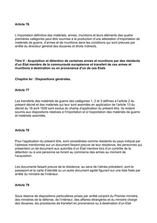 Article 76


L’importation définitive des matériels, armes, munitions et leurs éléments des quatre
premières catégories peut être soumise à la production d’une attestation d’importation de
matériels de guerre, d’armes et de munitions dans les conditions qui sont prévues par
arrêté du directeur général des douanes et droits indirects.



Titre V : Acquisition et détention de certaines armes et munitions par des résidents
d’un Etat membre de la communauté européenne et transfert de ces armes et
munitions à destination ou en provenance d’un de ces Etats


Chapitre Ier : Dispositions générales.


Article 77


Les transferts des matériels de guerre des catégories 1, 2 et 3 définies à l’article 2 du
présent décret et des matériels qui leur sont assimilés en application de l’article 13 du
décret du 18 avril 1939 sont exclus du champ d’application du présent titre. Ils restent
soumis aux dispositions relatives à l’importation et à l’exportation des matériels de guerre
et matériels assimilés.



Article 78


Pour l’application du présent titre, sont considérées comme résidents du pays indiqué par
l’adresse mentionnée sur un document faisant preuve de leur résidence, les personnes qui
présentent un tel document aux autorités d’un Etat membre lors d’un contrôle de la
détention ou à une personne se livrant au commerce des armes au moment de
l’acquisition.


Les documents faisant preuve de la résidence, au sens de l’alinéa précédent, sont le
passeport et la carte d’identité ou un autre document agréé figurant sur une liste fixée par
arrêté du ministre de l’intérieur.


Article 79


Sous réserve de dispositions particulières prises par arrêté conjoint du Premier ministre,
des ministres de la défense, de l’intérieur, des affaires étrangères et du ministre chargé
des douanes, les procédures de transfert en provenance ou à destination d’un Etat
 