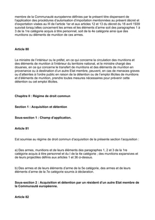 membre de la Communauté européenne définies par le présent titre dispensent de
l’application des procédures d’autorisation d’importation mentionnées au présent décret et
d’exportation visées au III de l’article 1er et aux articles 12 et 13 du décret du 18 avril 1939
susvisé lorsqu’elles concernent les armes et les éléments d’arme soit des paragraphes 1 à
3 de la 1re catégorie acquis à titre personnel, soit de la 4e catégorie ainsi que des
munitions ou éléments de munition de ces armes.



Article 80


Le ministre de l’intérieur ou le préfet, en ce qui concerne la circulation des munitions et
des éléments de munition à l’intérieur du territoire national, et le ministre chargé des
douanes, en ce qui concerne le transfert de munitions et des éléments de munition en
provenance ou à destination d’un autre Etat membre, peuvent, en cas de menaces graves
ou d’atteintes à l’ordre public en raison de la détention ou de l’emploi illicites de munitions
et d’éléments de munition, prendre toutes mesures nécessaires pour prévenir cette
détention ou cet emploi illicites.



Chapitre II : Régime de droit commun


Section 1 : Acquisition et détention


Sous-section 1 : Champ d’application.


Article 81


Est soumise au régime de droit commun d’acquisition de la présente section l’acquisition :


a) Des armes, munitions et de leurs éléments des paragraphes 1, 2 et 3 de la 1re
catégorie acquis à titre personnel et du I de la 4e catégorie ; des munitions expansives et
de leurs projectiles définis aux articles 1 et 36 ci-dessus.


b) Des armes et de leurs éléments d’arme de la 5e catégorie, des armes et de leurs
éléments d’arme de la 7e catégorie soumis à déclaration.


Sous-section 2 : Acquisition et détention par un résident d’un autre Etat membre de
la Communauté européenne.


Article 82
 