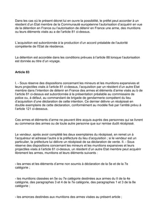 Dans les cas où le présent décret lui en ouvre la possibilité, le préfet peut accorder à un
résident d’un Etat membre de la Communauté européenne l’autorisation d’acquérir en vue
de la détention en France ou l’autorisation de détenir en France une arme, des munitions
ou leurs éléments visés au a de l’article 81 ci-dessus.


L’acquisition est subordonnée à la production d’un accord préalable de l’autorité
compétente de l’Etat de résidence.


La détention est accordée dans les conditions prévues à l’article 88 lorsque l’autorisation
est donnée au titre d’un voyage.


Article 83


I. - Sous réserve des dispositions concernant les mineurs et les munitions expansives et
leurs projectiles visés à l’article 81 ci-dessus, l’acquisition par un résident d’un autre Etat
membre dans l’intention de détenir en France des armes et éléments d’arme visés au b de
l’article 81 ci-dessus est subordonnée à la présentation préalable au commissaire de
police ou, à défaut, au commandant de brigade de gendarmerie compétent du lieu
d’acquisition d’une déclaration de cette intention. Ce dernier délivre un récépissé en
double exemplaire de cette déclaration, conformément au modèle fixé par l’arrêté prévu à
l’article 121 ci-dessous.


Ces armes et éléments d’arme ne peuvent être acquis auprès des personnes qui se livrent
au commerce des armes ou de toute autre personne que sur remise dudit récépissé.


Le vendeur, après avoir complété les deux exemplaires du récépissé, en remet un à
l’acquéreur et adresse l’autre à la préfecture du lieu d’acquisition ; si le vendeur est un
particulier, la préfecture lui délivre un récépissé de sa déclaration de vente. II. - Sous
réserve des dispositions concernant les mineurs et les munitions expansives et leurs
projectiles visés à l’article 81 ci-dessus, un résident d’un autre Etat membre peut acquérir
librement les armes, munitions et leurs éléments suivants :


- les armes et les éléments d’arme non soumis à déclaration de la 5e et de la 7e
catégorie ;


- les munitions classées en 5e ou 7e catégorie destinées aux armes du II de la 4e
catégorie, des paragraphes 3 et 4 de la 7e catégorie, des paragraphes 1 et 3 de la 8e
catégorie ;


- les amorces destinées aux munitions des armes visées au présent article ;
 