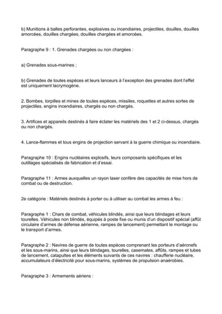 b) Munitions à balles perforantes, explosives ou incendiaires, projectiles, douilles, douilles
amorcées, douilles chargées, douilles chargées et amorcées.


Paragraphe 9 : 1. Grenades chargées ou non chargées :


a) Grenades sous-marines ;


b) Grenades de toutes espèces et leurs lanceurs à l’exception des grenades dont l’effet
est uniquement lacrymogène.


2. Bombes, torpilles et mines de toutes espèces, missiles, roquettes et autres sortes de
projectiles, engins incendiaires, chargés ou non chargés.


3. Artifices et appareils destinés à faire éclater les matériels des 1 et 2 ci-dessus, chargés
ou non chargés.


4. Lance-flammes et tous engins de projection servant à la guerre chimique ou incendiaire.


Paragraphe 10 : Engins nucléaires explosifs, leurs composants spécifiques et les
outillages spécialisés de fabrication et d’essai.


Paragraphe 11 : Armes auxquelles un rayon laser confère des capacités de mise hors de
combat ou de destruction.


2e catégorie : Matériels destinés à porter ou à utiliser au combat les armes à feu :


Paragraphe 1 : Chars de combat, véhicules blindés, ainsi que leurs blindages et leurs
tourelles. Véhicules non blindés, équipés à poste fixe ou munis d’un dispositif spécial (affût
circulaire d’armes de défense aérienne, rampes de lancement) permettant le montage ou
le transport d’armes.


Paragraphe 2 : Navires de guerre de toutes espèces comprenant les porteurs d’aéronefs
et les sous-marins, ainsi que leurs blindages, tourelles, casemates, affûts, rampes et tubes
de lancement, catapultes et les éléments suivants de ces navires : chaufferie nucléaire,
accumulateurs d’électricité pour sous-marins, systèmes de propulsion anaérobies.


Paragraphe 3 : Armements aériens :
 