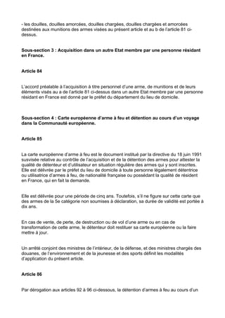 - les douilles, douilles amorcées, douilles chargées, douilles chargées et amorcées
destinées aux munitions des armes visées au présent article et au b de l’article 81 ci-
dessus.


Sous-section 3 : Acquisition dans un autre Etat membre par une personne résidant
en France.


Article 84


L’accord préalable à l’acquisition à titre personnel d’une arme, de munitions et de leurs
éléments visés au a de l’article 81 ci-dessus dans un autre Etat membre par une personne
résidant en France est donné par le préfet du département du lieu de domicile.



Sous-section 4 : Carte européenne d’arme à feu et détention au cours d’un voyage
dans la Communauté européenne.


Article 85


La carte européenne d’arme à feu est le document institué par la directive du 18 juin 1991
susvisée relative au contrôle de l’acquisition et de la détention des armes pour attester la
qualité de détenteur et d’utilisateur en situation régulière des armes qui y sont inscrites.
Elle est délivrée par le préfet du lieu de domicile à toute personne légalement détentrice
ou utilisatrice d’armes à feu, de nationalité française ou possédant la qualité de résident
en France, qui en fait la demande.


Elle est délivrée pour une période de cinq ans. Toutefois, s’il ne figure sur cette carte que
des armes de la 5e catégorie non soumises à déclaration, sa durée de validité est portée à
dix ans.


En cas de vente, de perte, de destruction ou de vol d’une arme ou en cas de
transformation de cette arme, le détenteur doit restituer sa carte européenne ou la faire
mettre à jour.


Un arrêté conjoint des ministres de l’intérieur, de la défense, et des ministres chargés des
douanes, de l’environnement et de la jeunesse et des sports définit les modalités
d’application du présent article.


Article 86


Par dérogation aux articles 92 à 96 ci-dessous, la détention d’armes à feu au cours d’un
 
