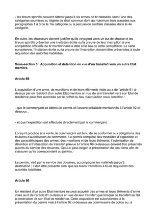 - les tireurs sportifs peuvent détenir jusqu’à six armes de tir classées dans l’une des
catégories soumises au régime de droit commun dont au maximum trois classées aux
paragraphes 1 à 3 de la 1re catégorie ou à percussion centrale classées dans la 4e
catégorie.


En outre, les chasseurs doivent justifier qu’ils voyagent dans un but de chasse et les
tireurs sportifs présenter une invitation écrite ou la preuve de leur inscription à une
compétition officielle de tir mentionnant la date et le lieu de cette compétition. La carte
européenne, l’invitation écrite ou la preuve de l’inscription doivent être présentées à toute
réquisition des autorités habilitées.


Sous-section 5 : Acquisition et détention en vue d’un transfert vers un autre Etat
membre.


Article 89


L’acquisition d’une arme, de munitions et de leurs éléments visés au a de l’article 81 ci-
dessus par un résident d’un autre Etat membre en vue de son transfert vers son Etat de
résidence peut être autorisée par le préfet du lieu d’acquisition sous condition :


- que le commerçant ait obtenu le permis et l’accord préalable mentionnés à l’article 92 ci-
dessous ;


- et que l’expédition soit effectuée directement par le commerçant.


Lorsqu’il procède à la vente, le commerçant est tenu de se conformer aux obligations des
titulaires d’autorisation de commerce. Le permis complété des modalités d’expédition et
des caractéristiques des armes, des munitions et de leurs éléments, l’autorisation de
détention et l’attestation de transfert prévue à l’article 96 ci-dessous doivent être présentés
auprès du service des douanes. Celui-ci peut exiger la présentation de ces biens afin de
s’assurer qu’ils correspondent au permis.


Le permis, visé par le service des douanes, accompagne les matériels jusqu’à
destination ; il doit être présenté ainsi que les biens transférés à toute réquisition des
autorités habilitées.


Article 90


Un résident d’un autre Etat membre ne peut acquérir des armes et leurs éléments d’arme
visés au b de l’article 81 ci-dessus en vue de leur transfert que lorsque ce transfert se fait
à destination de son Etat de résidence. Cette acquisition est subordonnée à la
présentation du permis visé à l’article 92 ci-dessous au commissaire de police ou, à
 