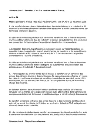 Sous-section 3 : Transfert d’un Etat membre vers la France.


Article 94

Modifié par Décret n°2005-1463 du 23 novembre 2005 - art. 27 JORF 30 novembre 2005

I. - Le transfert d’armes, de munitions et de leurs éléments visés aux a et b de l’article 91
ci-dessus d’un autre Etat membre vers la France est soumis à accord préalable délivré par
le ministre chargé des douanes.


La délivrance de l’accord préalable aux particuliers transférant vers la France des armes,
munitions et leurs éléments du a de l’article 91 ci-dessus est subordonnée à la production
par ces derniers de l’autorisation d’acquisition et de détention correspondante.


A la réception des biens, le professionnel destinataire inscrit sur l’accord préalable les
quantités livrées. Le particulier, lorsqu’il s’agit d’armes, de munitions et de leurs éléments
visés au a de l’article 91 ci-dessus, renvoie le volet n° 2 de l’autorisation d’acquisition
dûment rempli à l’autorité préfectorale.


La délivrance de l’accord préalable aux particuliers transférant vers la France des armes,
munitions et leurs éléments de la 5e catégorie est subordonnée à la présentation des
pièces prévues à l’article 23-1 du présent décret.


II. - Par dérogation au premier alinéa du I ci-dessus, le transfert par un particulier des
armes, des éléments d’arme et des munitions de 5e catégorie acquis en France en vue de
leur détention en France et qui ont été transférés hors de France avant le 8 janvier 1993
est dispensé, lors de leur retour en France, de l’accord préalable donné par le ministre
chargé des douanes.


Le transfert d’armes, de munitions et de leurs éléments visés à l’article 91 ci-dessus
renvoyés vers la France après exposition dans un autre Etat membre de la Communauté
européenne est dispensé de l’accord préalable donné par le ministre chargé des douanes.


Le transfert temporaire en France des armes de poing et des munitions, dont le port est
autorisé par arrêté du ministre de l’intérieur en application de l’article 58-2, est également
dispensé de cet accord préalable.


III. - Le permis ou la déclaration de transfert accompagnant les biens transférés d’un autre
Etat membre vers la France doit être présenté à toute réquisition des autorités habilitées.


Sous-section 4 : Dispositions diverses.
 