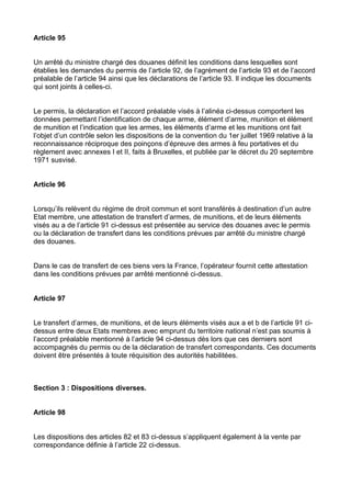 Article 95


Un arrêté du ministre chargé des douanes définit les conditions dans lesquelles sont
établies les demandes du permis de l’article 92, de l’agrément de l’article 93 et de l’accord
préalable de l’article 94 ainsi que les déclarations de l’article 93. Il indique les documents
qui sont joints à celles-ci.


Le permis, la déclaration et l’accord préalable visés à l’alinéa ci-dessus comportent les
données permettant l’identification de chaque arme, élément d’arme, munition et élément
de munition et l’indication que les armes, les éléments d’arme et les munitions ont fait
l’objet d’un contrôle selon les dispositions de la convention du 1er juillet 1969 relative à la
reconnaissance réciproque des poinçons d’épreuve des armes à feu portatives et du
règlement avec annexes I et II, faits à Bruxelles, et publiée par le décret du 20 septembre
1971 susvisé.


Article 96


Lorsqu’ils relèvent du régime de droit commun et sont transférés à destination d’un autre
Etat membre, une attestation de transfert d’armes, de munitions, et de leurs éléments
visés au a de l’article 91 ci-dessus est présentée au service des douanes avec le permis
ou la déclaration de transfert dans les conditions prévues par arrêté du ministre chargé
des douanes.


Dans le cas de transfert de ces biens vers la France, l’opérateur fournit cette attestation
dans les conditions prévues par arrêté mentionné ci-dessus.


Article 97


Le transfert d’armes, de munitions, et de leurs éléments visés aux a et b de l’article 91 ci-
dessus entre deux Etats membres avec emprunt du territoire national n’est pas soumis à
l’accord préalable mentionné à l’article 94 ci-dessus dès lors que ces derniers sont
accompagnés du permis ou de la déclaration de transfert correspondants. Ces documents
doivent être présentés à toute réquisition des autorités habilitées.



Section 3 : Dispositions diverses.


Article 98


Les dispositions des articles 82 et 83 ci-dessus s’appliquent également à la vente par
correspondance définie à l’article 22 ci-dessus.
 