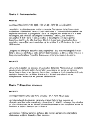 Chapitre III : Régime particulier.


Article 99

Modifié par Décret 2005-1463 2005-11-30 art. 29 I JORF 30 novembre 2005

L’acquisition, la détention par un résident d’un autre Etat membre de la Communauté
européenne, l’importation à partir d’un pays membre de la Communauté européenne des
dispositifs additionnels du paragraphe 3 de la 1re catégorie, des armes des II et III de la
4e catégorie, des armes de 6e catégorie énumérées à l’article 2, des armes des
paragraphes 2, 3 et 4 de la 7e catégorie et de la 8e catégorie sont régies par les
dispositions des titres Ier à IV du présent décret et de ses textes d’application. Leur
exportation vers un Etat membre est régie par les articles 12 et 13 du décret du 18 avril
1939 susvisé.


Le régime des chargeurs des armes des paragraphes 1 et 2 de la 1re catégorie et du IV
de la 4e catégorie est fixé par arrêté conjoint des ministres de la défense et de l’intérieur et
des ministres chargés de l’industrie, des douanes et de la jeunesse et des sports.


Article 100


Lorsqu’une dérogation est accordée en application de l’article 72 ci-dessus, un exemplaire
supplémentaire de l’autorisation d’importation accompagne les armes, les éléments
d’arme, les munitions et les éléments de munition ; ce document doit être présenté à toute
réquisition des autorités habilitées. A la réception, le destinataire inscrit sur les
exemplaires de l’autorisation les quantités de biens livrés.



Chapitre IV : Dispositions communes.


Article 101

Modifié par Décret n°2002-933 du 13 juin 2002 - art. 4 JORF 15 juin 2002

Le ministre chargé des douanes transmet à chaque Etat membre concerné les
informations qu’il recueille en application des articles 92, 93 et 95 ci-dessus. Il reçoit celles
qui lui sont transmises par les autres Etats membres concernant les transferts d’armes, de
munitions, et de leurs éléments vers la France.


Le ministre de l’intérieur transmet à chaque Etat membre concerné les informations
relatives aux résidents des autres Etats membres :
 