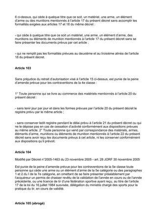 6 ci-dessus, qui cède à quelque titre que ce soit, un matériel, une arme, un élément
d’arme ou des munitions mentionnés à l’article 17 du présent décret sans accomplir les
formalités exigées aux articles 17 et 18 du même décret :


- qui cède à quelque titre que ce soit un matériel, une arme, un élément d’arme, des
munitions ou éléments de munition mentionnés à l’article 17 du présent décret sans se
faire présenter les documents prévus par cet article ;


- qui ne remplit pas les formalités prévues au deuxième et au troisième alinéa de l’article
18 du présent décret.


Article 103


Sans préjudice du retrait d’autorisation visé à l’article 15 ci-dessus, est punie de la peine
d’amende prévue pour les contraventions de la 4e classe :


1° Toute personne qui se livre au commerce des matériels mentionnés à l’article 20 du
présent décret :


- sans tenir jour par jour et dans les formes prévues par l’article 20 du présent décret le
registre prévu par le même article ;


- sans conserver ledit registre pendant le délai prévu à l’article 21 du présent décret ou qui
ne le dépose pas en cas de cessation d’activité conformément aux dispositions prévues
au même article. 2° Toute personne qui vend par correspondance des matériels, armes,
éléments d’arme, munitions ou éléments de munition mentionnés à l’article 22 du présent
décret sans avoir reçu les documents prévus à cet article, ni les conserver conformément
aux dispositions qu’il prévoit.


Article 104

Modifié par Décret n°2005-1463 du 23 novembre 2005 - art. 28 JORF 30 novembre 2005

Est punie de la peine d’amende prévue pour les contraventions de la 5e classe toute
personne qui cède une arme ou un élément d’arme de la 5e catégorie ou des paragraphes
1 et 2 du I de la 7e catégorie, en omettant de se faire présenter préalablement par
l’acquéreur un permis de chasser revêtu de la validation de l’année en cours ou de l’année
précédente, ou une licence de tir d’une fédération sportive ayant reçu, au titre de l’article
17 de la loi du 16 juillet 1984 susvisée, délégation du ministre chargé des sports pour la
pratique du tir, en cours de validité.



Article 105 (abrogé)
 