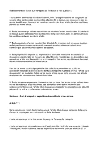 établissements se livrant aux transports de fonds sur la voie publique ;


- ou tout chef d’entreprise ou d’établissement, dont l’entreprise assure les obligations de
sécurité et de gardiennage mentionnées à l’article 53 ci-dessus, qui ne conserve pas les
armes, les éléments d’arme et les munitions mentionnés à cet article dans les conditions
prévues au même article.


6° Toute personne qui se livre aux activités de location d’armes mentionnées à l’article 54
ci-dessus, qui en est locataire ou qui les utilise temporairement, sans les conserver dans
les conditions prévues au même article.


7° Tout propriétaire d’armes mentionnées à l’article 54 ci-dessus qui, en cas de location,
ne fait pas l’inventaire des armes conformément aux dispositions de cet article ou
n’annexe pas cet inventaire au contrat de location.


8° Tout propriétaire, dirigeant ou responsable d’un musée mentionné à l’article 55 ci-
dessus qui ne prend pas les mesures de sécurité ou ne respecte pas les dispositions que
prescrit cet article pour l’exposition et la conservation des armes, des éléments d’arme et
des munitions mentionnés au même article.


Il en est de même pour tout propriétaire des collections présentées au public en
application de l’article ci-dessus qui ne tient pas le registre inventaire prévu à l’article 55 ci-
dessus selon les modalités fixées par ce même article ou qui ne le présente pas à toute
réquisition des représentants de l’administration.


9° Toute personne responsable d’une entreprise qui teste des armes ou qui se livre à des
essais de matériaux avec des armes, des éléments d’arme et des munitions des
catégories mentionnées à l’article 56 ci-dessus sans respecter les dispositions de sécurité
prévues à cet article pour la conservation de ces armes.


Section 4 : Port, transport et expédition des matériels et des armes.


Article 111


Sans préjudice du retrait d’autorisation visé à l’article 44 ci-dessus, est punie de la peine
d’amende prévue pour les contraventions de la 5e classe :


- toute personne qui porte des armes de poing de 7e ou de 8e catégorie ;


- toute personne qui transporte sans motif légitime à titre particulier une arme de poing de
7e catégorie, ou qui n’observe pas les dispositions de sécurité prévues à l’article 57 ci-
 