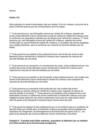 dessus.


Article 112


Sans préjudice du retrait d’autorisation visé aux articles 15 et 44 ci-dessus, est punie de la
peine d’amende prévue pour les contraventions de la 4e classe :


1° Toute personne qui, sauf dérogation prévue par l’article 62 ci-dessus, expédie des
armes et des éléments d’arme mentionnés au premier alinéa de l’article 60 ci-dessus sans
se conformer aux dispositions édictées par cet alinéa et par l’article 63 ci-dessus. 2° Toute
personne qui, sauf dérogation prévue par l’article 62 ci-dessus, expédie des armes
mentionnées au second alinéa de l’article 60 ci-dessus, à l’exception des armes expédiées
sous scellés judiciaires, sans se conformer aux mesures de sécurité édictées par cet
alinéa.


3° Toute personne qui expédie à titre professionnel par voie ferrée des armes et des
éléments d’arme mentionnés à l’article 64 ci-dessus sans respecter les mesures de
sécurité édictées par cet article.


4° Toute personne qui transporte, en connaissance de cause, à titre professionnel par voie
routière des armes et des éléments d’arme mentionnés à l’article 65 ci-dessus sans
respecter les mesures de sécurité édictées par cet article.


5° Toute personne qui expédie ou fait transporter à titre professionnel par voie routière des
armes et des éléments d’arme mentionnés à l’article 65 ci-dessus sans respecter les
mesures de sécurité édictées par cet article.


6° Toute personne qui transporte à titre particulier par voie routière des armes
mentionnées au premier alinéa de l’article 65 ci-dessus sans respecter la mesure de
sécurité édictée à cet alinéa. 7° Toute personne qui expédie à titre professionnel ou est
destinataire d’armes ou d’éléments d’arme mentionnés à l’article 66 ci-dessus et qui par
négligence laisse séjourner ces armes et éléments d’arme plus de vingt-quatre heures
dans les gares et les aéroports et soixante-douze heures dans les ports.


8° Toute personne agissant à titre professionnel qui ne se conforme pas aux conditions de
sécurité fixées par l’arrêté prévu à l’article 66 ci-dessus auxquelles doivent satisfaire les
opérations de chargement, de déchargement et de transit dans les gares S.N.C.F., les
ports et les aéroports des armes et éléments d’arme mentionnés à cet article.


Chapitre II : Transfert entre Etats membres, acquisition et détention par un résident
d’un Etat membre de la Communauté européenne.
 