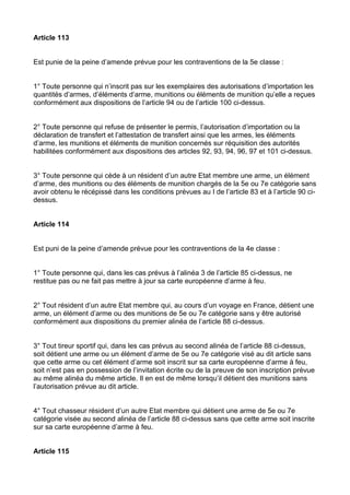 Article 113


Est punie de la peine d’amende prévue pour les contraventions de la 5e classe :


1° Toute personne qui n’inscrit pas sur les exemplaires des autorisations d’importation les
quantités d’armes, d’éléments d’arme, munitions ou éléments de munition qu’elle a reçues
conformément aux dispositions de l’article 94 ou de l’article 100 ci-dessus.


2° Toute personne qui refuse de présenter le permis, l’autorisation d’importation ou la
déclaration de transfert et l’attestation de transfert ainsi que les armes, les éléments
d’arme, les munitions et éléments de munition concernés sur réquisition des autorités
habilitées conformément aux dispositions des articles 92, 93, 94, 96, 97 et 101 ci-dessus.


3° Toute personne qui cède à un résident d’un autre Etat membre une arme, un élément
d’arme, des munitions ou des éléments de munition chargés de la 5e ou 7e catégorie sans
avoir obtenu le récépissé dans les conditions prévues au I de l’article 83 et à l’article 90 ci-
dessus.


Article 114


Est puni de la peine d’amende prévue pour les contraventions de la 4e classe :


1° Toute personne qui, dans les cas prévus à l’alinéa 3 de l’article 85 ci-dessus, ne
restitue pas ou ne fait pas mettre à jour sa carte européenne d’arme à feu.


2° Tout résident d’un autre Etat membre qui, au cours d’un voyage en France, détient une
arme, un élément d’arme ou des munitions de 5e ou 7e catégorie sans y être autorisé
conformément aux dispositions du premier alinéa de l’article 88 ci-dessus.


3° Tout tireur sportif qui, dans les cas prévus au second alinéa de l’article 88 ci-dessus,
soit détient une arme ou un élément d’arme de 5e ou 7e catégorie visé au dit article sans
que cette arme ou cet élément d’arme soit inscrit sur sa carte européenne d’arme à feu,
soit n’est pas en possession de l’invitation écrite ou de la preuve de son inscription prévue
au même alinéa du même article. Il en est de même lorsqu’il détient des munitions sans
l’autorisation prévue au dit article.


4° Tout chasseur résident d’un autre Etat membre qui détient une arme de 5e ou 7e
catégorie visée au second alinéa de l’article 88 ci-dessus sans que cette arme soit inscrite
sur sa carte européenne d’arme à feu.


Article 115
 