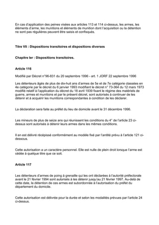 En cas d’application des peines visées aux articles 113 et 114 ci-dessus, les armes, les
éléments d’arme, les munitions et éléments de munition dont l’acquisition ou la détention
ne sont pas régulières peuvent être saisis et confisqués.



Titre VII : Dispositions transitoires et dispositions diverses


Chapitre Ier : Dispositions transitoires.


Article 116

Modifié par Décret n°96-831 du 20 septembre 1996 - art. 1 JORF 22 septembre 1996

Les détenteurs âgés de plus de dix-huit ans d’armes de 5e et de 7e catégorie classées en
4e catégorie par le décret du 6 janvier 1993 modifiant le décret n° 73-364 du 12 mars 1973
modifié relatif à l’application du décret du 18 avril 1939 fixant le régime des matériels de
guerre, armes et munitions et par le présent décret, sont autorisés à continuer de les
détenir et à acquérir les munitions correspondantes à condition de les déclarer.


La déclaration sera faite au préfet du lieu de domicile avant le 31 décembre 1996.


Les mineurs de plus de seize ans qui réunissent les conditions du 4° de l’article 23 ci-
dessus sont autorisés à détenir leurs armes dans les mêmes conditions.


Il en est délivré récépissé conformément au modèle fixé par l’arrêté prévu à l’article 121 ci-
dessous.


Cette autorisation a un caractère personnel. Elle est nulle de plein droit lorsque l’arme est
cédée à quelque titre que ce soit.


Article 117


Les détenteurs d’armes de poing à grenaille qui les ont déclarées à l’autorité préfectorale
avant le 21 février 1994 sont autorisés à les détenir jusqu’au 21 février 1997. Au-delà de
cette date, la détention de ces armes est subordonnée à l’autorisation du préfet du
département du domicile.


Cette autorisation est délivrée pour la durée et selon les modalités prévues par l’article 24
ci-dessus.
 