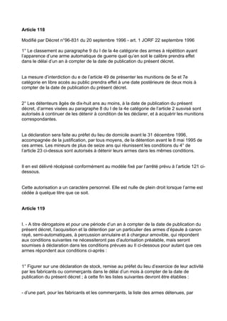 Article 118

Modifié par Décret n°96-831 du 20 septembre 1996 - art. 1 JORF 22 septembre 1996

1° Le classement au paragraphe 9 du I de la 4e catégorie des armes à répétition ayant
l’apparence d’une arme automatique de guerre quel qu’en soit le calibre prendra effet
dans le délai d’un an à compter de la date de publication du présent décret.


La mesure d’interdiction du e de l’article 49 de présenter les munitions de 5e et 7e
catégorie en libre accès au public prendra effet à une date postérieure de deux mois à
compter de la date de publication du présent décret.


2° Les détenteurs âgés de dix-huit ans au moins, à la date de publication du présent
décret, d’armes visées au paragraphe 8 du I de la 4e catégorie de l’article 2 susvisé sont
autorisés à continuer de les détenir à condition de les déclarer, et à acquérir les munitions
correspondantes.


La déclaration sera faite au préfet du lieu de domicile avant le 31 décembre 1996,
accompagnée de la justification, par tous moyens, de la détention avant le 8 mai 1995 de
ces armes. Les mineurs de plus de seize ans qui réunissent les conditions du 4° de
l’article 23 ci-dessus sont autorisés à détenir leurs armes dans les mêmes conditions.


Il en est délivré récépissé conformément au modèle fixé par l’arrêté prévu à l’article 121 ci-
dessous.


Cette autorisation a un caractère personnel. Elle est nulle de plein droit lorsque l’arme est
cédée à quelque titre que ce soit.


Article 119


I. - A titre dérogatoire et pour une période d’un an à compter de la date de publication du
présent décret, l’acquisition et la détention par un particulier des armes d’épaule à canon
rayé, semi-automatiques, à percussion annulaire et à chargeur amovible, qui répondent
aux conditions suivantes ne nécessiteront pas d’autorisation préalable, mais seront
soumises à déclaration dans les conditions prévues au II ci-dessous pour autant que ces
armes répondent aux conditions ci-après :


1° Figurer sur une déclaration de stock, remise au préfet du lieu d’exercice de leur activité
par les fabricants ou commerçants dans le délai d’un mois à compter de la date de
publication du présent décret ; à cette fin les listes suivantes devront être établies :


- d’une part, pour les fabricants et les commerçants, la liste des armes détenues, par
 