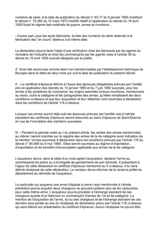 numéros de série, à la date de publication du décret n° 93-17 du 6 janvier 1993 modifiant
le décret n° 73-364 du 12 mars 1973 modifié relatif à l’application du décret du 18 avril
1939 fixant le régime des matériels de guerre, armes et munitions ;


- d’autre part, pour les seuls fabricants, la liste des numéros de série réservés à la
fabrication des “en cours” détenus à la même date.


La déclaration pourra faire l’objet d’une vérification chez les fabricants par les agents du
ministère de l’industrie et chez les commerçants par les agents visés à l’article 36 du
décret du 18 avril 1939 susvisé désignés par le préfet.


2° Avoir été reconnues comme étant non transformables par l’établissement technique de
Bourges dans le délai de deux mois qui suit la date de publication du présent décret.


II. - Le certificat d’épreuve délivré à l’issue des épreuves obligatoires prévues par l’arrêté
pris en application des décrets du 12 janvier 1960 et du 7 juin 1960 susvisés, pour les
armes à feu portatives du commerce, les engins assimilés et leurs munitions, mentionnera
au verso, outre la catégorie et les paragraphes des armes, qu’elles remplissent les deux
conditions ci-dessus et que leur acquisition et leur détention sont soumises à déclaration
dans les conditions de l’article 116 ci-dessus.


Lorsque ces armes auront déjà subi les épreuves prévues par l’arrêté visé à l’alinéa
précédent les certificats d’épreuve seront retournés au banc d’épreuve de Saint-Etienne
en vue de l’inscription des mentions susvisées.


III. - Pendant la période visée au I du présent article, les ventes des armes mentionnées
au même I seront inscrites sur le registre des armes de la 4e catégorie avec indication de
la mention “armes soumises à déclaration dans les conditions prévues par l’article 116 du
décret n° 95-589 du 6 mai 1995”. Elles seront soumises au régime d’importation,
d’exportation et de transfert intra-européen applicable aux armes de la 4e catégorie.


L’acquéreur devra, dans le délai d’un mois après l’acquisition, déclarer l’arme au
commissariat de police ou à la brigade de gendarmerie de son domicile. Il présentera à
l’appui de cette déclaration le certificat d’épreuve mentionné au II ci-dessus. Il lui sera
délivré récépissé de cette déclaration. Le vendeur devra informer de la vente le préfet du
département du domicile de l’acquéreur.


Le particulier qui acquerra une arme d’épaule à canon rayé mentionnée à l’alinéa
précédent pourra acquérir deux chargeurs ne pouvant contenir plus de dix cartouches
pour cette même arme. L’acquéreur pourra procéder à l’échange standard de ces
chargeurs auprès d’un fabricant ou commerçant d’armes de 1re et 4e catégorie. La
mention de l’acquisition de l’arme, du ou des chargeurs et de l’échange standard de ces
derniers sera portée au dos du récépissé de déclaration prévu par l’article 116 ci-dessus
qui sera délivré sur présentation du certificat d’épreuve. Aucun récépissé ne pourra être
 