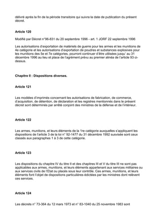 délivré après la fin de la période transitoire qui suivra la date de publication du présent
décret.


Article 120

Modifié par Décret n°96-831 du 20 septembre 1996 - art. 1 JORF 22 septembre 1996

Les autorisations d’exportation de matériels de guerre pour les armes et les munitions de
4e catégorie et les autorisations d’exportation de poudres et substances explosives pour
les munitions des 5e et 7e catégories, pourront continuer d’être utilisées jusqu’ au 31
décembre 1996 au lieu et place de l’agrément prévu au premier alinéa de l’article 93 ci-
dessus.



Chapitre II : Dispositions diverses.


Article 121


Les modèles d’imprimés concernant les autorisations de fabrication, de commerce,
d’acquisition, de détention, de déclaration et les registres mentionnés dans le présent
décret sont déterminés par arrêté conjoint des ministres de la défense et de l’intérieur.



Article 122


Les armes, munitions, et leurs éléments de la 1re catégorie auxquelles s’appliquent les
dispositions de l’article 3 de la loi n° 92-1477 du 31 décembre 1992 susvisée sont ceux
classés aux paragraphes 1 à 3 de cette catégorie.



Article 123


Les dispositions du chapitre IV du titre II et des chapitres III et V du titre III ne sont pas
applicables aux armes, munitions, et leurs éléments appartenant aux services militaires ou
aux services civils de l’Etat ou placés sous leur contrôle. Ces armes, munitions, et leurs
éléments font l’objet de dispositions particulières édictées par les ministres dont relèvent
ces services.



Article 124


Les décrets n° 73-364 du 12 mars 1973 et n° 83-1040 du 25 novembre 1983 sont
 