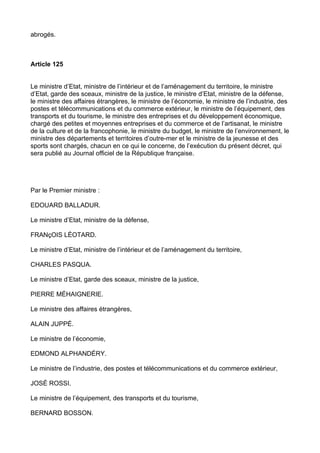 abrogés.



Article 125


Le ministre d’Etat, ministre de l’intérieur et de l’aménagement du territoire, le ministre
d’Etat, garde des sceaux, ministre de la justice, le ministre d’Etat, ministre de la défense,
le ministre des affaires étrangères, le ministre de l’économie, le ministre de l’industrie, des
postes et télécommunications et du commerce extérieur, le ministre de l’équipement, des
transports et du tourisme, le ministre des entreprises et du développement économique,
chargé des petites et moyennes entreprises et du commerce et de l’artisanat, le ministre
de la culture et de la francophonie, le ministre du budget, le ministre de l’environnement, le
ministre des départements et territoires d’outre-mer et le ministre de la jeunesse et des
sports sont chargés, chacun en ce qui le concerne, de l’exécution du présent décret, qui
sera publié au Journal officiel de la République française.




Par le Premier ministre :

EDOUARD BALLADUR.

Le ministre d’Etat, ministre de la défense,

FRANçOIS LÉOTARD.

Le ministre d’Etat, ministre de l’intérieur et de l’aménagement du territoire,

CHARLES PASQUA.

Le ministre d’Etat, garde des sceaux, ministre de la justice,

PIERRE MÉHAIGNERIE.

Le ministre des affaires étrangères,

ALAIN JUPPÉ.

Le ministre de l’économie,

EDMOND ALPHANDÉRY.

Le ministre de l’industrie, des postes et télécommunications et du commerce extérieur,

JOSÉ ROSSI.

Le ministre de l’équipement, des transports et du tourisme,

BERNARD BOSSON.
 