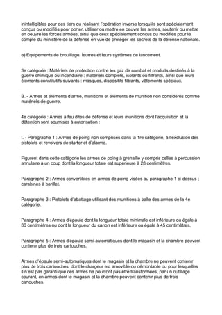 inintelligibles pour des tiers ou réalisant l’opération inverse lorsqu’ils sont spécialement
conçus ou modifiés pour porter, utiliser ou mettre en oeuvre les armes, soutenir ou mettre
en oeuvre les forces armées, ainsi que ceux spécialement conçus ou modifiés pour le
compte du ministère de la défense en vue de protéger les secrets de la défense nationale.


e) Equipements de brouillage, leurres et leurs systèmes de lancement.


3e catégorie : Matériels de protection contre les gaz de combat et produits destinés à la
guerre chimique ou incendiaire : matériels complets, isolants ou filtrants, ainsi que leurs
éléments constitutifs suivants : masques, dispositifs filtrants, vêtements spéciaux.


B. - Armes et éléments d’arme, munitions et éléments de munition non considérés comme
matériels de guerre.


4e catégorie : Armes à feu dites de défense et leurs munitions dont l’acquisition et la
détention sont soumises à autorisation :


I. - Paragraphe 1 : Armes de poing non comprises dans la 1re catégorie, à l’exclusion des
pistolets et revolvers de starter et d’alarme.


Figurent dans cette catégorie les armes de poing à grenaille y compris celles à percussion
annulaire à un coup dont la longueur totale est supérieure à 28 centimètres.


Paragraphe 2 : Armes convertibles en armes de poing visées au paragraphe 1 ci-dessus ;
carabines à barillet.


Paragraphe 3 : Pistolets d’abattage utilisant des munitions à balle des armes de la 4e
catégorie.


Paragraphe 4 : Armes d’épaule dont la longueur totale minimale est inférieure ou égale à
80 centimètres ou dont la longueur du canon est inférieure ou égale à 45 centimètres.


Paragraphe 5 : Armes d’épaule semi-automatiques dont le magasin et la chambre peuvent
contenir plus de trois cartouches.


Armes d’épaule semi-automatiques dont le magasin et la chambre ne peuvent contenir
plus de trois cartouches, dont le chargeur est amovible ou démontable ou pour lesquelles
il n’est pas garanti que ces armes ne pourront pas être transformées, par un outillage
courant, en armes dont le magasin et la chambre peuvent contenir plus de trois
cartouches.
 