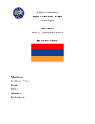 Republic of the Philippines
Laguna State Polytechnic University
Siniloan, Laguna

Social Science 3
(Politics and Governance with Constitution)

The Armenia Government

Submitted by:
Ram Chryztler P. Acero
Course:
BSEd2-A
Submitted to:
Estanislao Ramos

 