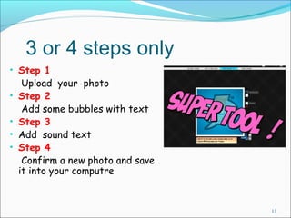 3 or 4 steps only 
• Step 1 
Upload your photo 
• Step 2 
Add some bubbles with text 
• Step 3 
• Add sound text 
• Step 4 
Confirm a new photo and save 
it into your computre 
13 
 