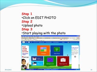 Step 1 
•Click on EDIT PHOTO 
Step 2 
•Upload photo 
Step 3 
•Start playing with the photo 
29.8.2014 18 
 