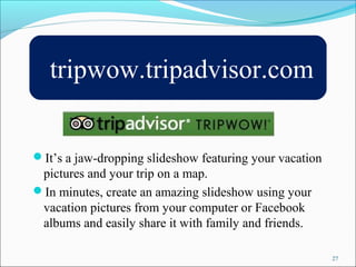 tripwow.tripadvisor.com 
27 
It’s a jaw-dropping slideshow featuring your vacation 
pictures and your trip on a map. 
In minutes, create an amazing slideshow using your 
vacation pictures from your computer or Facebook 
albums and easily share it with family and friends. 
 