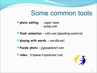Some common tools 
photo editing - super lame 
- pizap.com 
flash animation – voki.com (speaking avatars) 
playing with words - wordle.net 
Puzzle photo -jigsawplanet.com 
video - tripwow.tripadvisor.com 
9 
 