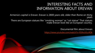 INTERESTING FACTS AND
INFORMATION ABOUT EREVAN
Armenia’s capital is Erevan. Erevan is 2800 years old, older than Rome on thirty
years
There are European statues like “smoking woman” or “cat statue” That statues
make Erevan look like an European country.
Documental film about Erevan
https://www.youtube.com/watch?v=R34vcVLc4Ok
 