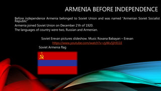ARMENIA BEFORE INDEPENDENCE
Before independence Armenia belonged to Soviet Union and was named “Armenian Soviet Socialist
Republic”
Armenia joined Soviet Union on December 2’th of 1920.
The languages of country were two, Russian and Armenian.
Soviet Erevan pictures slideshow. Music Roxana Babayan – Erevan
https://www.youtube.com/watch?v=zyWu5jh911E
Soviet Armenia flag
 