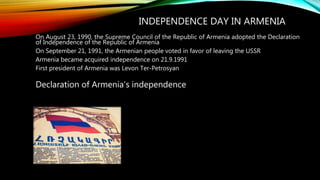 INDEPENDENCE DAY IN ARMENIA
On August 23, 1990, the Supreme Council of the Republic of Armenia adopted the Declaration
of Independence of the Republic of Armenia
On September 21, 1991, the Armenian people voted in favor of leaving the USSR
Armenia became acquired independence on 21.9.1991
First president of Armenia was Levon Ter-Petrosyan
Declaration of Armenia’s independence
 