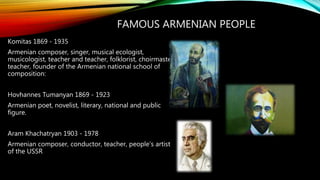FAMOUS ARMENIAN PEOPLE
Komitas 1869 - 1935
Armenian composer, singer, musical ecologist,
musicologist, teacher and teacher, folklorist, choirmaster,
teacher, founder of the Armenian national school of
composition:
Hovhannes Tumanyan 1869 - 1923
Armenian poet, novelist, literary, national and public
figure.
Aram Khachatryan 1903 - 1978
Armenian composer, conductor, teacher, people's artist
of the USSR
 