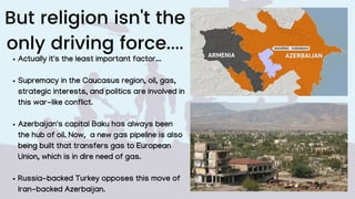 But religion isn't the
only driving force....
Actually it's the least important factor...
Supremacy in the Caucasus region, oil, gas,
strategic interests, and politics are involved in
this war-like conflict.
Azerbaijan's capital Baku has always been
the hub of oil. Now, a new gas pipeline is also
being built that transfers gas to European
Union, which is in dire need of gas.
Russia-backed Turkey opposes this move of
Iran-backed Azerbaijan.
 