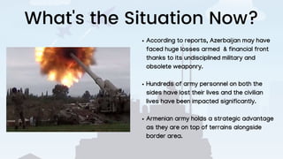What's the Situation Now?
According to reports, Azerbaijan may have
faced huge losses armed & financial front
thanks to its undisciplined military and
obsolete weaponry.
Hundreds of army personnel on both the
sides have lost their lives and the civilian
lives have been impacted significantly.
Armenian army holds a strategic advantage
as they are on top of terrains alongside
border area.
 