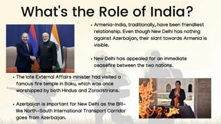 What's the Role of India?
Armenia-India, traditionally, have been friendliest
relationship. Even though New Delhi has nothing
against Azerbaijan, their slant towards Armenia is
visible.
New Delhi has appealed for an immediate
ceasefire between the two nations.
The late External Affairs minister had visited a
famous fire temple in Baku, which was once
worshipped by both Hindus and Zoroastrians.
Azerbaijan is important for New Delhi as the BRI-
like North-South International Transport Corridor
goes from Azerbaijan.
 