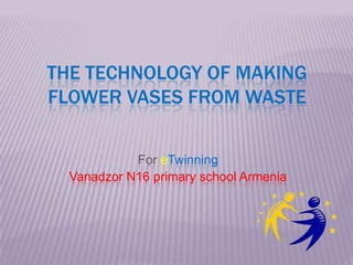 THE TECHNOLOGY OF MAKING
FLOWER VASES FROM WASTE
For eTwinning
Vanadzor N16 primary school Armenia
 