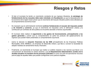 Riesgos y Retos
• Si bien el municipio ha tenido un crecimiento constante de sus ingresos tributarios, la estrategia de
fortalecimiento de los recaudos debe estar orientada a la fiscalización ya que la desaceleración de
la economía de la región hacen prever que el crecimiento del recaudo tributario podría verse afectado por
el comportamiento económico local.
• Es necesario que la administración territorial continúe fortaleciendo el recaudo del impuesto predial
y de industria y comercio, ya que el crecimiento de impuestos como el delineación urbana y la
contribución por contratos de obra pública se encuentra asociado a hechos coyunturales.
• El municipio debe realizar el seguimiento a los gastos de funcionamiento, principalmente a los
gastos generales y prever que su comportamiento en parte fue producto del apalancamiento de
ingresos que pueden haber presentado un comportamiento coyuntural.
• Llama la atención la situación financiera de las EDS principalmente de las Empresas Públicas
Municipales, EICE AMABLE y la Empresa de Desarrollo Urbano, que lleva a concluir la necesidad de
adoptar medidas de saneamiento fiscal y financiero.
• Finalmente, se recomienda al municipio que realice un análisis respecto a las razones que llevan a la
concentración de demandas en ciertos sectores y que el Departamento Administrativo Jurídico de la
alcaldía actualice el inventario de los procesos judiciales en curso con el fin de aprovisionar recursos
para el pago de aquellos fallos que puedan configurarse como pasivos exigibles.
 