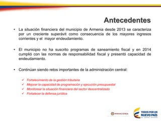 Antecedentes
• La situación financiera del municipio de Armenia desde 2013 se caracteriza
por un creciente superávit como consecuencia de los mayores ingresos
corrientes y el mayor endeudamiento.
• El municipio no ha suscrito programas de saneamiento fiscal y en 2014
cumplió con las normas de responsabilidad fiscal y presentó capacidad de
endeudamiento.
• Continúan siendo retos importantes de la administración central:
 Fortalecimiento de la gestión tributaria
 Mejorar la capacidad de programación y ejecución presupuestal
 Monitorear la situación financiera del sector descentralizado
 Fortalecer la defensa jurídica
 