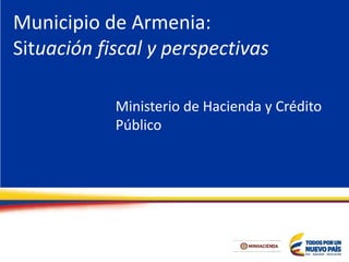 Municipio de Armenia:
Situación fiscal y perspectivas
Ministerio de Hacienda y Crédito
Público
 