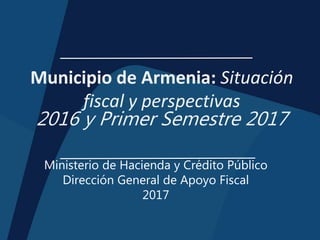 Municipio de Armenia: Situación
fiscal y perspectivas
2016 y Primer Semestre 2017
Ministerio de Hacienda y Crédito Público
Dirección General de Apoyo Fiscal
2017
 