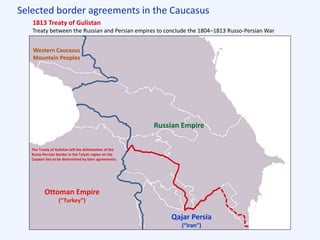 Selected border agreements in the Caucasus
Ottoman Empire
(“Turkey”)
Western Caucasus
Mountain Peoples
1813 Treaty of Gulistan
Treaty between the Russian and Persian empires to conclude the 1804–1813 Russo-Persian War
Qajar Persia
(“Iran”)
Russian Empire
The Treaty of Gulistan left the delimitation of the
Russo-Persian border in the Talysh region on the
Caspian Sea to be determined by later agreements.
 