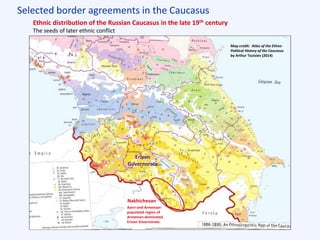 Selected border agreements in the Caucasus
Ottoman Empire
(“Turkey”)
Qajar Persia
(“Iran”)
Russian Empire
Ethnic distribution of the Russian Caucasus in the late 19th century
The seeds of later ethnic conflict
Map credit: Atlas of the Ethno-
Political History of the Caucasus
by Arthur Tsutsiev (2014)
Erivan
Governorate
Nakhichevan
Azeri-and-Armenian-
populated region of
Armenian-dominated
Erivan Governorate.
 