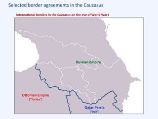 Selected border agreements in the Caucasus
Ottoman Empire
(“Turkey”)
Qajar Persia
(“Iran”)
Russian Empire
International borders in the Caucasus on the eve of World War I
 