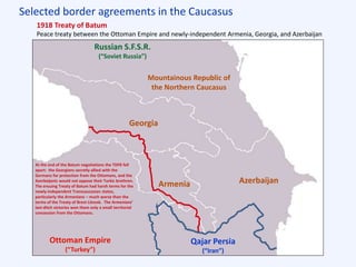 Selected border agreements in the Caucasus
Qajar Persia
(“Iran”)
Russian S.F.S.R.
(“Soviet Russia”)
Mountainous Republic of
the Northern Caucasus
1918 Treaty of Batum
Peace treaty between the Ottoman Empire and newly-independent Armenia, Georgia, and Azerbaijan
Georgia
Armenia Azerbaijan
Ottoman Empire
(“Turkey”)
At the end of the Batum negotiations the TDFR fell
apart: the Georgians secretly allied with the
Germans for protection from the Ottomans, and the
Azerbaijanis would not oppose their Turkic brethren.
The ensuing Treaty of Batum had harsh terms for the
newly-independent Transcaucasian states,
particularly the Armenians – much worse than the
terms of the Treaty of Brest-Litovsk. The Armenians’
last-ditch victories won them only a small territorial
concession from the Ottomans.
 
