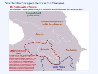 Selected border agreements in the Caucasus
Qajar Persia
(“Iran”)
Russian S.F.S.R.
(“Soviet Russia”)
Mountainous Republic of
the Northern Caucasus
Georgia
Azerbaijan
The First Republic of Armenia
Established on 28 May 1918 with de facto boundaries and disestablished on 2 December 1920
Armenia
Ottoman Empire
(“Turkey”)
In October 1918 the Allies and the Ottoman Empire
signed an armistice at Port Mudros, ending the
Ottoman Empire’s participation in World War I. The
Armistice of Mudros called for the demobilization
of the Ottoman Army and included a provision
allowing Allied intervention in Ottoman Armenia in
the case of disorder. In November 1918 the warring
parties in Europe signed their own armistice. The
signatories to the November armistice, including
Germany but excluding Russia and the Ottoman
Empire, renounced the Treaty of Brest-Litovsk.
 