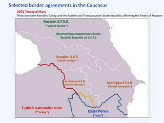 Selected border agreements in the Caucasus
Qajar Persia
(“Iran”)
Russian S.F.S.R.
(“Soviet Russia”)
Turkish nationalist state
(“Turkey”)
Mountainous Autonomous Soviet
Socialist Republic (A.S.S.R.)
Azerbaijani S.S.R.
(“Soviet Azerbaijan”)
Armenian S.S.R.
(“Soviet Armenia”)
Georgian S.S.R.
(“Soviet Georgia”)
1921 Treaty of Kars
Treaty between Kemalist Turkey and the Russian and Transcaucasian Soviet republics affirming the Treaty of Moscow
 