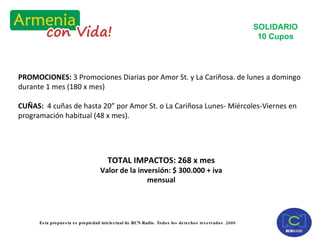 PROMOCIONES:  3 Promociones Diarias por Amor St. y La Cariñosa. de lunes a domingo durante 1 mes (180 x mes) CUÑAS:  4 cuñas de hasta 20” por Amor St. o La Cariñosa Lunes- Miércoles-Viernes en programación habitual (48 x mes). SOLIDARIO 10 Cupos TOTAL IMPACTOS: 268 x mes Valor de la inversión: $ 300.000 + iva mensual 