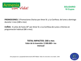 PROMOCIONES:  3 Promociones Diarias por Amor St. y La Cariñosa. de lunes a domingo durante 1 mes (180 x mes) CUÑAS:  4 cuñas de hasta 20” por Amor St. o La Cariñosa de Lunes a Viernes en programación habitual (88 x mes). SOLIDARIO 10 Cupos TOTAL IMPACTOS: 268 x mes Valor de la inversión: $ 500.000 + iva mensual 